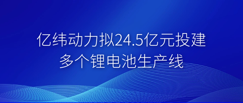 亿纬动力拟投24.5亿元建多个锂电池生产线